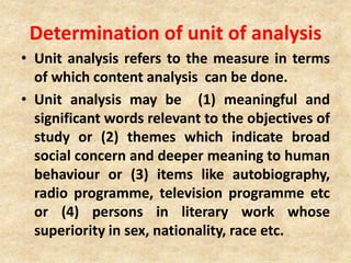 Determination of unit of analysis
• Unit analysis refers to the measure in terms
of which content analysis can be done.
• Unit analysis may be (1) meaningful and
significant words relevant to the objectives of
study or (2) themes which indicate broad
social concern and deeper meaning to human
behaviour or (3) items like autobiography,
radio programme, television programme etc
or (4) persons in literary work whose
superiority in sex, nationality, race etc.
 