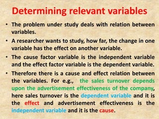 Determining relevant variables
• The problem under study deals with relation between
variables.
• A researcher wants to study, how far, the change in one
variable has the effect on another variable.
• The cause factor variable is the independent variable
and the effect factor variable is the dependent variable.
• Therefore there is a cause and effect relation between
the variables. For e.g., the sales turnover depends
upon the advertisement effectiveness of the company,
here sales turnover is the dependent variable and it is
the effect and advertisement effectiveness is the
independent variable and it is the cause.
 