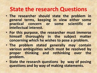 State the research Questions
• The researcher should state the problem in
general terms, keeping in view either some
practical concern or some scientific or
intellectual interest.
• For this purpose, the researcher must immerse
himself thoroughly in the subject matter
concerning which he wishes to pose a problem.
• The problem stated generally may contain
various ambiguities which must be resolved by
proper thinking and rethinking over the
problem.
• State the research questions by way of posing
questions and by way of making statements.
 