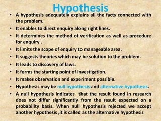 Hypothesis• A hypothesis adequately explains all the facts connected with
the problem.
• It enables to direct enquiry along right lines.
• It determines the method of verification as well as procedure
for enquiry .
• It limits the scope of enquiry to manageable area.
• It suggests theories which may be solution to the problem.
• It leads to discovery of laws.
• It forms the starting point of investigation.
• It makes observation and experiment possible.
• Hypothesis may be null hypothesis and alternative hypothesis.
• A null hypothesis indicates that the result found in research
does not differ significantly from the result expected on a
probability basis. When null hypothesis rejected we accept
another hypothesis ,it is called as the alternative hypothesis
 
