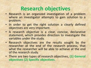 Research objectives
• Research is an organized investigation of a problem
where an investigator attempts to gain solution to a
problem.
• In order to get the right solution a clearly defined
objectives are very important.
• A research objective is a clear, concise, declarative
statement, which provides direction to investigate the
variables under the study.
• Research objectives are the results sought by the
researcher at the end of the research process, that
what the researcher will be able to achieve at the end
of the research study.
• There are two types of research objectives, (1) General
objectives (2) Specific objectives.
 