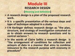 Module III
RESEARCH DESIGN
(Meaning and definition)
 A research design is a plan of the proposed research
work.
 It is a specific presentation of the various steps and
type of technique adopted in a study.
 F.N Kerlinger defines research design as "the plan,
structure, and strategy of investigation conceived so
as to obtain answers to research questions and to
control variance “.
 In the words of Claire Selltiz a research design is
“the arrangement of conditions for collection and
anlaysis of data in a manner that aims to combine
relevance to the research purpose with economy in
procedure”
 