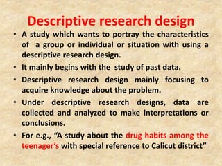 Descriptive research design
• A study which wants to portray the characteristics
of a group or individual or situation with using a
descriptive research design.
• It mainly begins with the study of past data.
• Descriptive research design mainly focusing to
acquire knowledge about the problem.
• Under descriptive research designs, data are
collected and analyzed to make interpretations or
conclusions.
• For e.g., “A study about the drug habits among the
teenager’s with special reference to Calicut district”
 