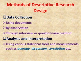 Methods of Descriptive Research
Design
Data Collection
Using documents
By observation
Through interview or questionnaire method
Analysis and Interpretation
Using various statistical tools and measurements
such as average, dispersion, correlation etc.
 