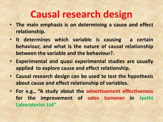 Causal research design
• The main emphasis is on determining a cause and effect
relationship.
• It determines which variable is causing a certain
behaviour, and what is the nature of causal relationship
between the variable and the behaviour?.
• Experimental and quasi experimental studies are usually
applied to explore cause and effect relationship.
• Causal research design can be used to test the hypothesis
about cause and effect relationship of variables.
• For e.g., “A study about the advertisement effectiveness
for the improvement of sales turnover in Jyothi
Laboratories Ltd”
 