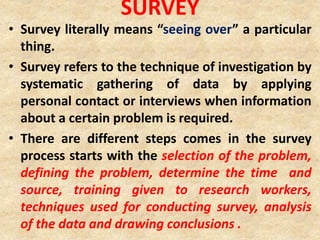 SURVEY
• Survey literally means “seeing over” a particular
thing.
• Survey refers to the technique of investigation by
systematic gathering of data by applying
personal contact or interviews when information
about a certain problem is required.
• There are different steps comes in the survey
process starts with the selection of the problem,
defining the problem, determine the time and
source, training given to research workers,
techniques used for conducting survey, analysis
of the data and drawing conclusions .
 
