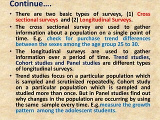 Continue….
• There are two basic types of surveys, (1) Cross
sectional surveys and (2) Longitudinal Surveys.
• The cross sectional survey are used to gather
information about a population on a single point of
time. E.g. check for purchase trend differences
between the sexes among the age group 25 to 30.
• The longitudinal surveys are used to gather
information over a period of time. Trend studies,
Cohort studies and Panel studies are different types
of longitudinal surveys.
• Trend studies focus on a particular population which
is sampled and scrutinized repeatedly, Cohort study
on a particular population which is sampled and
studied more than once. But in Panel studies find out
why changes in the population are occurring by using
the same sample every time. E.g.measure the growth
pattern among the adolescent students.
 