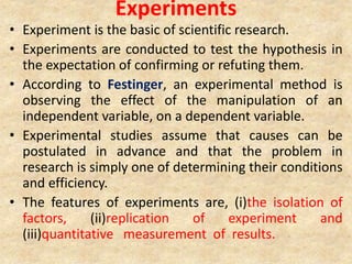 Experiments
• Experiment is the basic of scientific research.
• Experiments are conducted to test the hypothesis in
the expectation of confirming or refuting them.
• According to Festinger, an experimental method is
observing the effect of the manipulation of an
independent variable, on a dependent variable.
• Experimental studies assume that causes can be
postulated in advance and that the problem in
research is simply one of determining their conditions
and efficiency.
• The features of experiments are, (i)the isolation of
factors, (ii)replication of experiment and
(iii)quantitative measurement of results.
 