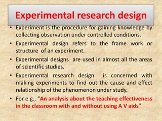 Experimental research design
• Experiment is the procedure for gaining knowledge by
collecting observation under controlled conditions.
• Experimental design refers to the frame work or
structure of an experiment.
• Experimental designs are used in almost all the areas
of scientific studies.
• Experimental research design is concerned with
making experiments to find out the cause and effect
relationship of the phenomenon under study.
• For e.g., “An analysis about the teaching effectiveness
in the classroom with and without using A V aids”
 