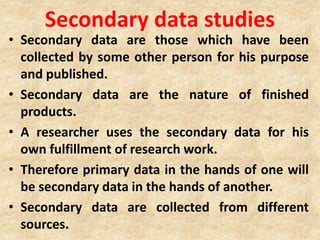 Secondary data studies
• Secondary data are those which have been
collected by some other person for his purpose
and published.
• Secondary data are the nature of finished
products.
• A researcher uses the secondary data for his
own fulfillment of research work.
• Therefore primary data in the hands of one will
be secondary data in the hands of another.
• Secondary data are collected from different
sources.
 