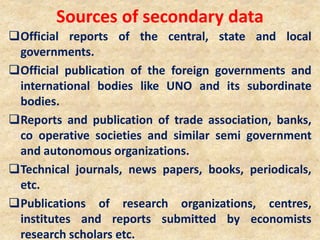 Sources of secondary data
Official reports of the central, state and local
governments.
Official publication of the foreign governments and
international bodies like UNO and its subordinate
bodies.
Reports and publication of trade association, banks,
co operative societies and similar semi government
and autonomous organizations.
Technical journals, news papers, books, periodicals,
etc.
Publications of research organizations, centres,
institutes and reports submitted by economists
research scholars etc.
 