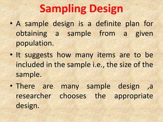 Sampling Design
• A sample design is a definite plan for
obtaining a sample from a given
population.
• It suggests how many items are to be
included in the sample i.e., the size of the
sample.
• There are many sample design ,a
researcher chooses the appropriate
design.
 