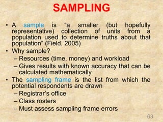 SAMPLING
63
• A sample is “a smaller (but hopefully
representative) collection of units from a
population used to determine truths about that
population” (Field, 2005)
• Why sample?
– Resources (time, money) and workload
– Gives results with known accuracy that can be
calculated mathematically
• The sampling frame is the list from which the
potential respondents are drawn
– Registrar’s office
– Class rosters
– Must assess sampling frame errors
 