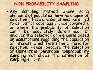 NON PROBABILITY SAMPLING
69
• Any sampling method where some
elements of population have no chance of
selection (these are sometimes referred
to as 'out of coverage'/'undercovered'),
or where the probability of selection
can't be accurately determined. It
involves the selection of elements based
on assumptions regarding the population
of interest, which forms the criteria for
selection. Hence, because the selection
of elements is nonrandom, nonprobability
sampling not allows the estimation of
sampling errors.
 
