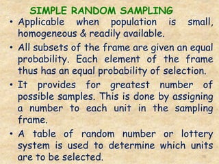 SIMPLE RANDOM SAMPLING
70
• Applicable when population is small,
homogeneous & readily available.
• All subsets of the frame are given an equal
probability. Each element of the frame
thus has an equal probability of selection.
• It provides for greatest number of
possible samples. This is done by assigning
a number to each unit in the sampling
frame.
• A table of random number or lottery
system is used to determine which units
are to be selected.
 