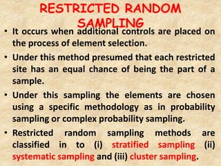 RESTRICTED RANDOM
SAMPLING
• It occurs when additional controls are placed on
the process of element selection.
• Under this method presumed that each restricted
site has an equal chance of being the part of a
sample.
• Under this sampling the elements are chosen
using a specific methodology as in probability
sampling or complex probability sampling.
• Restricted random sampling methods are
classified in to (i) stratified sampling (ii)
systematic sampling and (iii) cluster sampling.
 