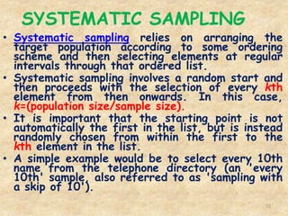 SYSTEMATIC SAMPLING
72
• Systematic sampling relies on arranging the
target population according to some ordering
scheme and then selecting elements at regular
intervals through that ordered list.
• Systematic sampling involves a random start and
then proceeds with the selection of every kth
element from then onwards. In this case,
k=(population size/sample size).
• It is important that the starting point is not
automatically the first in the list, but is instead
randomly chosen from within the first to the
kth element in the list.
• A simple example would be to select every 10th
name from the telephone directory (an 'every
10th' sample, also referred to as 'sampling with
a skip of 10').
 