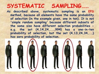 SYSTEMATIC SAMPLING……
73
As described above, systematic sampling is an EPS
method, because all elements have the same probability
of selection (in the example given, one in ten). It is not
'simple random sampling' because different subsets of
the same size have different selection probabilities -
e.g. the set {4,14,24,...,994} has a one-in-ten
probability of selection, but the set {4,13,24,34,...}
has zero probability of selection.
 