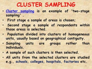 CLUSTER SAMPLING
76
• Cluster sampling is an example of 'two-stage
sampling' .
• First stage a sample of areas is chosen;
• Second stage a sample of respondents within
those areas is selected.
• Population divided into clusters of homogeneous
units, usually based on geographical contiguity.
• Sampling units are groups rather than
individuals.
• A sample of such clusters is then selected.
• All units from the selected clusters are studied
e.g., schools, colleges, hospitals, factories etc.
 