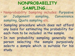 NONPROBABILITY
SAMPLING…….
77
• Nonprobability Sampling includes: Purposive
or Judgement sampling, Convenience
sampling, Quota sampling etc.
• Sampling procedure which does not afford
any basis for estimating the probability for
each item to be included in the sample.
• In non probability sampling generally the
person selecting the sample purposively
selects a sample which is suitable for his
study.
 