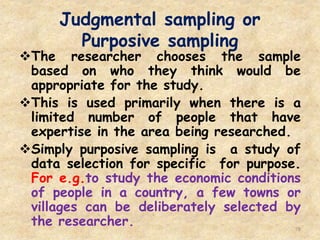 Judgmental sampling or
Purposive sampling
78
The researcher chooses the sample
based on who they think would be
appropriate for the study.
This is used primarily when there is a
limited number of people that have
expertise in the area being researched.
Simply purposive sampling is a study of
data selection for specific for purpose.
For e.g.to study the economic conditions
of people in a country, a few towns or
villages can be deliberately selected by
the researcher.
 