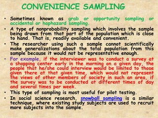 CONVENIENCE SAMPLING
79
• Sometimes known as grab or opportunity sampling or
accidental or haphazard sampling.
• A type of nonprobability sampling which involves the sample
being drawn from that part of the population which is close
to hand. That is, readily available and convenient.
• The researcher using such a sample cannot scientifically
make generalizations about the total population from this
sample because it would not be representative enough.
• For example, if the interviewer was to conduct a survey at
a shopping center early in the morning on a given day, the
people that he/she could interview would be limited to those
given there at that given time, which would not represent
the views of other members of society in such an area, if
the survey was to be conducted at different times of day
and several times per week.
• This type of sampling is most useful for pilot testing.
• In social science research, snowball sampling is a similar
technique, where existing study subjects are used to recruit
more subjects into the sample.
 