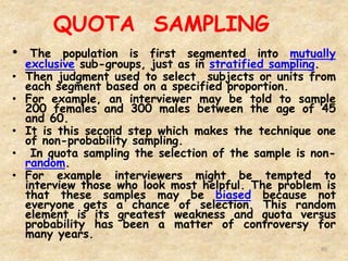 QUOTA SAMPLING
80
• The population is first segmented into mutually
exclusive sub-groups, just as in stratified sampling.
• Then judgment used to select subjects or units from
each segment based on a specified proportion.
• For example, an interviewer may be told to sample
200 females and 300 males between the age of 45
and 60.
• It is this second step which makes the technique one
of non-probability sampling.
• In quota sampling the selection of the sample is non-
random.
• For example interviewers might be tempted to
interview those who look most helpful. The problem is
that these samples may be biased because not
everyone gets a chance of selection. This random
element is its greatest weakness and quota versus
probability has been a matter of controversy for
many years.
 