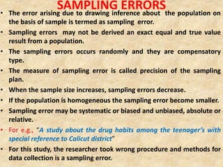 SAMPLING ERRORS• The error arising due to drawing inference about the population on
the basis of sample is termed as sampling error.
• Sampling errors may not be derived an exact equal and true value
result from a population.
• The sampling errors occurs randomly and they are compensatory
type.
• The measure of sampling error is called precision of the sampling
plan.
• When the sample size increases, sampling errors decrease.
• If the population is homogeneous the sampling error become smaller.
• Sampling error may be systematic or biased and unbiased, absolute or
relative.
• For e.g., “A study about the drug habits among the teenager’s with
special reference to Calicut district”
• For this study, the researcher took wrong procedure and methods for
data collection is a sampling error.
 