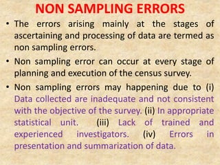NON SAMPLING ERRORS
• The errors arising mainly at the stages of
ascertaining and processing of data are termed as
non sampling errors.
• Non sampling error can occur at every stage of
planning and execution of the census survey.
• Non sampling errors may happening due to (i)
Data collected are inadequate and not consistent
with the objective of the survey. (ii) In appropriate
statistical unit. (iii) Lack of trained and
experienced investigators. (iv) Errors in
presentation and summarization of data.
 