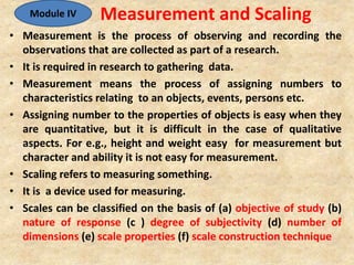 Measurement and Scaling
• Measurement is the process of observing and recording the
observations that are collected as part of a research.
• It is required in research to gathering data.
• Measurement means the process of assigning numbers to
characteristics relating to an objects, events, persons etc.
• Assigning number to the properties of objects is easy when they
are quantitative, but it is difficult in the case of qualitative
aspects. For e.g., height and weight easy for measurement but
character and ability it is not easy for measurement.
• Scaling refers to measuring something.
• It is a device used for measuring.
• Scales can be classified on the basis of (a) objective of study (b)
nature of response (c ) degree of subjectivity (d) number of
dimensions (e) scale properties (f) scale construction technique
Module IV
 
