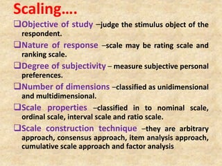Scaling….
Objective of study –judge the stimulus object of the
respondent.
Nature of response –scale may be rating scale and
ranking scale.
Degree of subjectivity – measure subjective personal
preferences.
Number of dimensions –classified as unidimensional
and multidimensional.
Scale properties –classified in to nominal scale,
ordinal scale, interval scale and ratio scale.
Scale construction technique –they are arbitrary
approach, consensus approach, item analysis approach,
cumulative scale approach and factor analysis
 