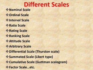 Different Scales
Nominal Scale
Ordinal Scale
Interval Scale
Ratio Scale
Rating Scale
Ranking Scale
Attitude Scale
Arbitrary Scale
Differential Scale (Thurston scale)
Summated Scale (Likert type)
Cumulative Scale (Guttman scalogram)
Factor Scale…etc.
 