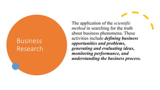 Business
Research
The application of the scientific
method in searching for the truth
about business phenomena. These
activities include defining business
opportunities and problems,
generating and evaluating ideas,
monitoring performance, and
understanding the business process.
 