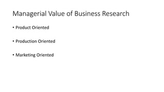 Managerial Value of Business Research
• Product Oriented
• Production Oriented
• Marketing Oriented
 