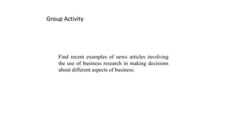 Find recent examples of news articles involving
the use of business research in making decisions
about different aspects of business.
Group Activity
 