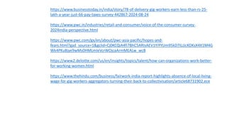 https://www.businesstoday.in/india/story/78-of-delivery-gig-workers-earn-less-than-rs-25-
lakh-a-year-just-66-pay-taxes-survey-442867-2024-08-24
https://www.pwc.in/industries/retail-and-consumer/voice-of-the-consumer-survey-
2024india-perspective.html
https://www.pwc.com/gx/en/about/pwc-asia-pacific/hopes-and-
fears.html?gad_source=1&gclid=Cj0KCQiA4fi7BhC5ARIsAEV1YiYYUm95kD7ILJJcKOKsX4X1M4G
Wk4PKuBjye9wMs0HMLmIeVcrWOjcaArmMEALw_wcB
https://www2.deloitte.com/us/en/insights/topics/talent/how-can-organizations-work-better-
for-working-women.html
https://www.thehindu.com/business/fairwork-india-report-highlights-absence-of-local-living-
wage-for-gig-workers-aggregators-turning-their-back-to-collectivisation/article68731902.ece
 