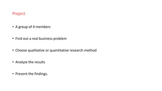 Project
• A group of 4 members
• Find out a real business problem
• Choose qualitative or quantitative research method
• Analyze the results
• Present the findings.
 