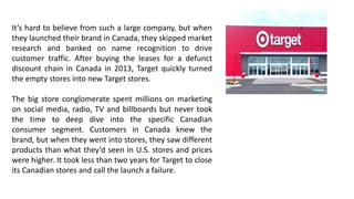It’s hard to believe from such a large company, but when
they launched their brand in Canada, they skipped market
research and banked on name recognition to drive
customer traffic. After buying the leases for a defunct
discount chain in Canada in 2013, Target quickly turned
the empty stores into new Target stores.
The big store conglomerate spent millions on marketing
on social media, radio, TV and billboards but never took
the time to deep dive into the specific Canadian
consumer segment. Customers in Canada knew the
brand, but when they went into stores, they saw different
products than what they’d seen in U.S. stores and prices
were higher. It took less than two years for Target to close
its Canadian stores and call the launch a failure.
 