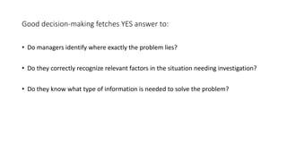 Good decision-making fetches YES answer to:
• Do managers identify where exactly the problem lies?
• Do they correctly recognize relevant factors in the situation needing investigation?
• Do they know what type of information is needed to solve the problem?
 