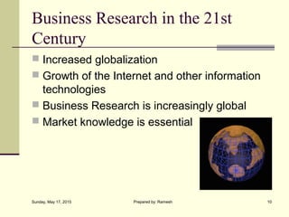 Business Research in the 21st
Century
 Increased globalization
 Growth of the Internet and other information
technologies
 Business Research is increasingly global
 Market knowledge is essential
Sunday, May 17, 2015 10Prepared by: Ramesh
 