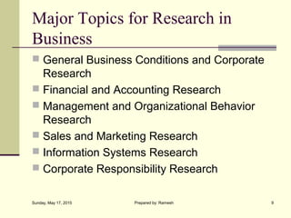 Major Topics for Research in
Business
 General Business Conditions and Corporate
Research
 Financial and Accounting Research
 Management and Organizational Behavior
Research
 Sales and Marketing Research
 Information Systems Research
 Corporate Responsibility Research
Sunday, May 17, 2015 9Prepared by: Ramesh
 