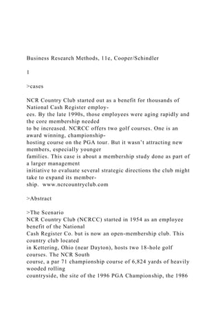 Business Research Methods, 11e, Cooper/Schindler
1
>cases
NCR Country Club started out as a benefit for thousands of
National Cash Register employ-
ees. By the late 1990s, those employees were aging rapidly and
the core membership needed
to be increased. NCRCC offers two golf courses. One is an
award winning, championship-
hosting course on the PGA tour. But it wasn’t attracting new
members, especially younger
families. This case is about a membership study done as part of
a larger management
initiative to evaluate several strategic directions the club might
take to expand its member-
ship. www.ncrcountryclub.com
>Abstract
>The Scenario
NCR Country Club (NCRCC) started in 1954 as an employee
benefit of the National
Cash Register Co. but is now an open-membership club. This
country club located
in Kettering, Ohio (near Dayton), hosts two 18-hole golf
courses. The NCR South
course, a par 71 championship course of 6,824 yards of heavily
wooded rolling
countryside, the site of the 1996 PGA Championship, the 1986
 
