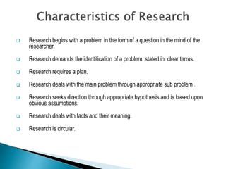  Research begins with a problem in the form of a question in the mind of the
researcher.
 Research demands the identification of a problem, stated in clear terms.
 Research requires a plan.
 Research deals with the main problem through appropriate sub problem .
 Research seeks direction through appropriate hypothesis and is based upon
obvious assumptions.
 Research deals with facts and their meaning.
 Research is circular.
 