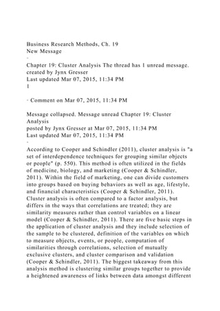 Business Research Methods, Ch. 19
New Message
·
Chapter 19: Cluster Analysis The thread has 1 unread message.
created by Jynx Gresser
Last updated Mar 07, 2015, 11:34 PM
1
· Comment on Mar 07, 2015, 11:34 PM
Message collapsed. Message unread Chapter 19: Cluster
Analysis
posted by Jynx Gresser at Mar 07, 2015, 11:34 PM
Last updated Mar 07, 2015, 11:34 PM
·
According to Cooper and Schindler (2011), cluster analysis is "a
set of interdependence techniques for grouping similar objects
or people" (p. 550). This method is often utilized in the fields
of medicine, biology, and marketing (Cooper & Schindler,
2011). Within the field of marketing, one can divide customers
into groups based on buying behaviors as well as age, lifestyle,
and financial characteristics (Cooper & Schindler, 2011).
Cluster analysis is often compared to a factor analysis, but
differs in the ways that correlations are treated; they are
similarity measures rather than control variables on a linear
model (Cooper & Schindler, 2011). There are five basic steps in
the application of cluster analysis and they include selection of
the sample to be clustered, definition of the variables on which
to measure objects, events, or people, computation of
similarities through correlations, selection of mutually
exclusive clusters, and cluster comparison and validation
(Cooper & Schindler, 2011). The biggest takeaway from this
analysis method is clustering similar groups together to provide
a heightened awareness of links between data amongst different
 