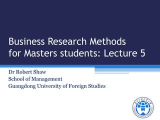 Business Research Methods 
for Masters students: Lecture 5 
Dr Robert Shaw 
School of Management 
Guangdong University of Foreign Studies 
 