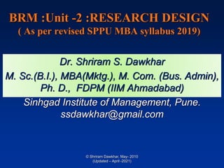 BRM :Unit -2 :RESEARCH DESIGN
( As per revised SPPU MBA syllabus 2019)
Dr. Shriram S. Dawkhar
M. Sc.(B.I.), MBA(Mktg.), M. Com. (Bus. Admin),
Ph. D., FDPM (IIM Ahmadabad)
Sinhgad Institute of Management, Pune.
ssdawkhar@gmail.com
© Shriram Dawkhar, May- 2010
(Updated – April -2021)
 