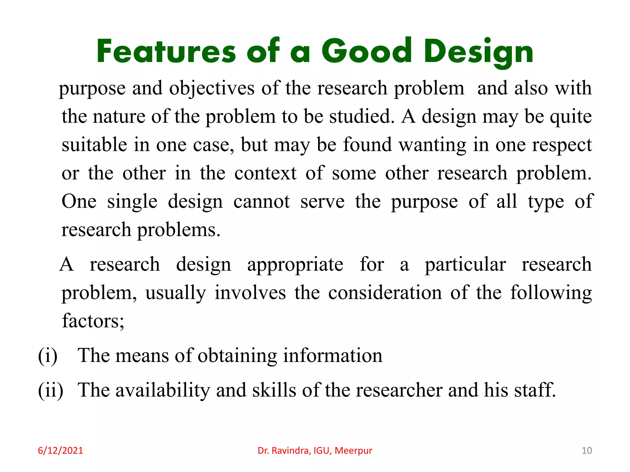 Features of a Good Design
purpose and objectives of the research problem and also with
the nature of the problem to be studied. A design may be quite
suitable in one case, but may be found wanting in one respect
or the other in the context of some other research problem.
One single design cannot serve the purpose of all type of
research problems.
A research design appropriate for a particular research
problem, usually involves the consideration of the following
factors;
(i) The means of obtaining information
(ii) The availability and skills of the researcher and his staff.
6/12/2021 Dr. Ravindra, IGU, Meerpur 10
 