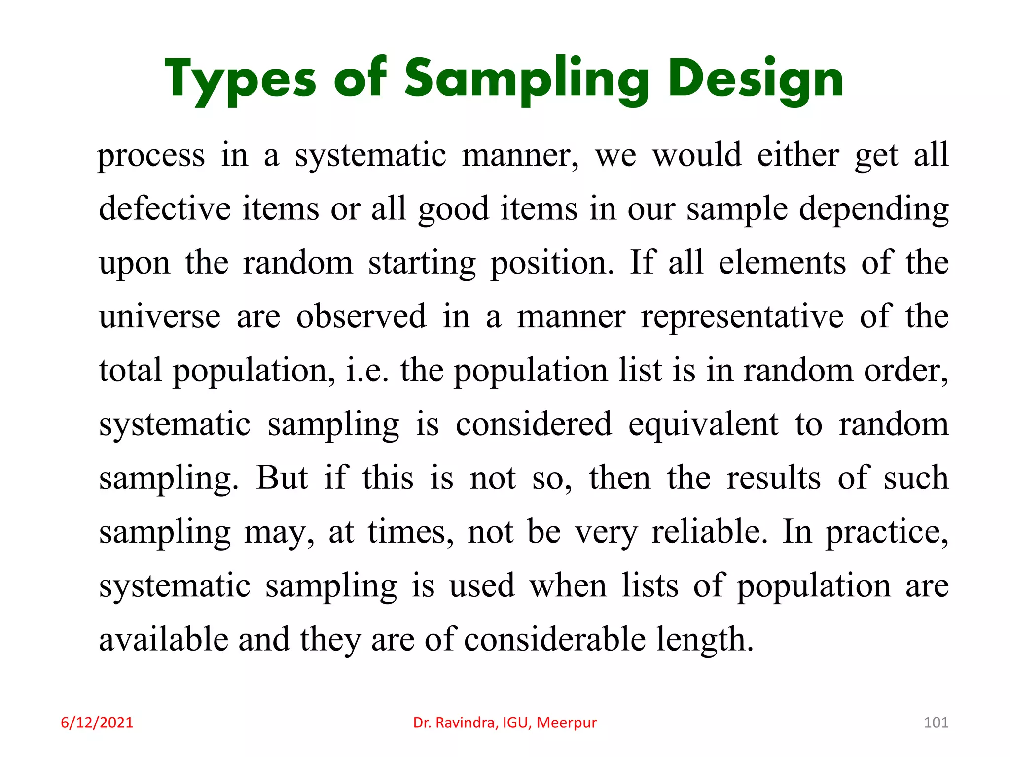 Types of Sampling Design
process in a systematic manner, we would either get all
defective items or all good items in our sample depending
upon the random starting position. If all elements of the
universe are observed in a manner representative of the
total population, i.e. the population list is in random order,
systematic sampling is considered equivalent to random
sampling. But if this is not so, then the results of such
sampling may, at times, not be very reliable. In practice,
systematic sampling is used when lists of population are
available and they are of considerable length.
6/12/2021 Dr. Ravindra, IGU, Meerpur 101
 