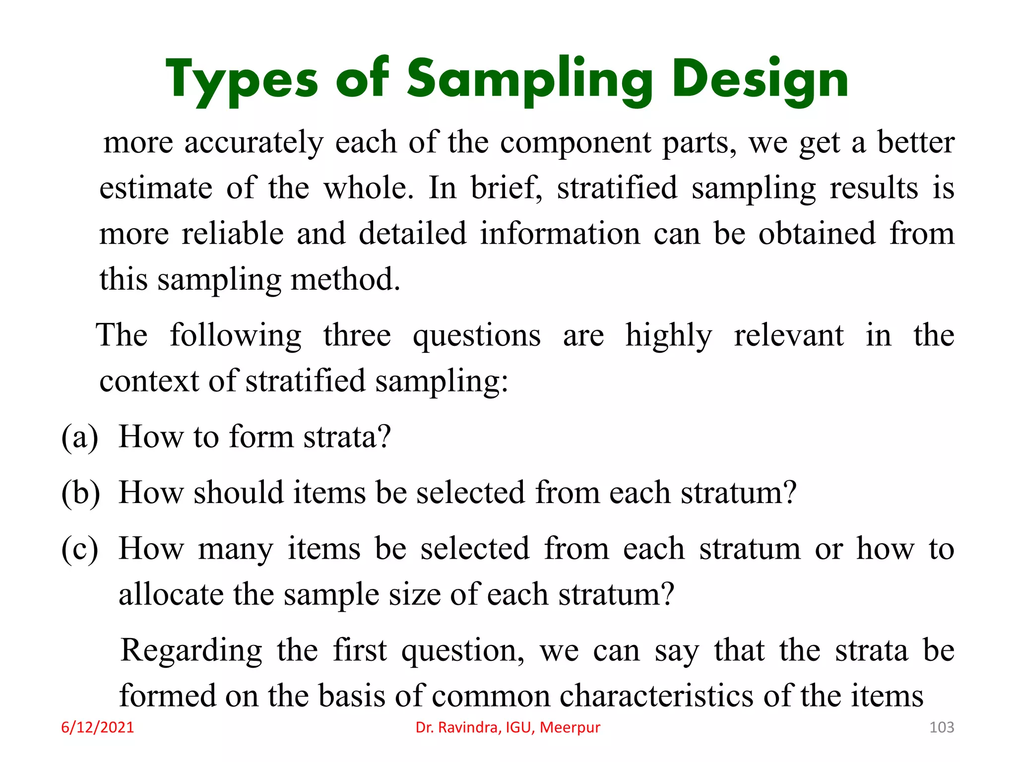 Types of Sampling Design
more accurately each of the component parts, we get a better
estimate of the whole. In brief, stratified sampling results is
more reliable and detailed information can be obtained from
this sampling method.
The following three questions are highly relevant in the
context of stratified sampling:
(a) How to form strata?
(b) How should items be selected from each stratum?
(c) How many items be selected from each stratum or how to
allocate the sample size of each stratum?
Regarding the first question, we can say that the strata be
formed on the basis of common characteristics of the items
6/12/2021 Dr. Ravindra, IGU, Meerpur 103
 
