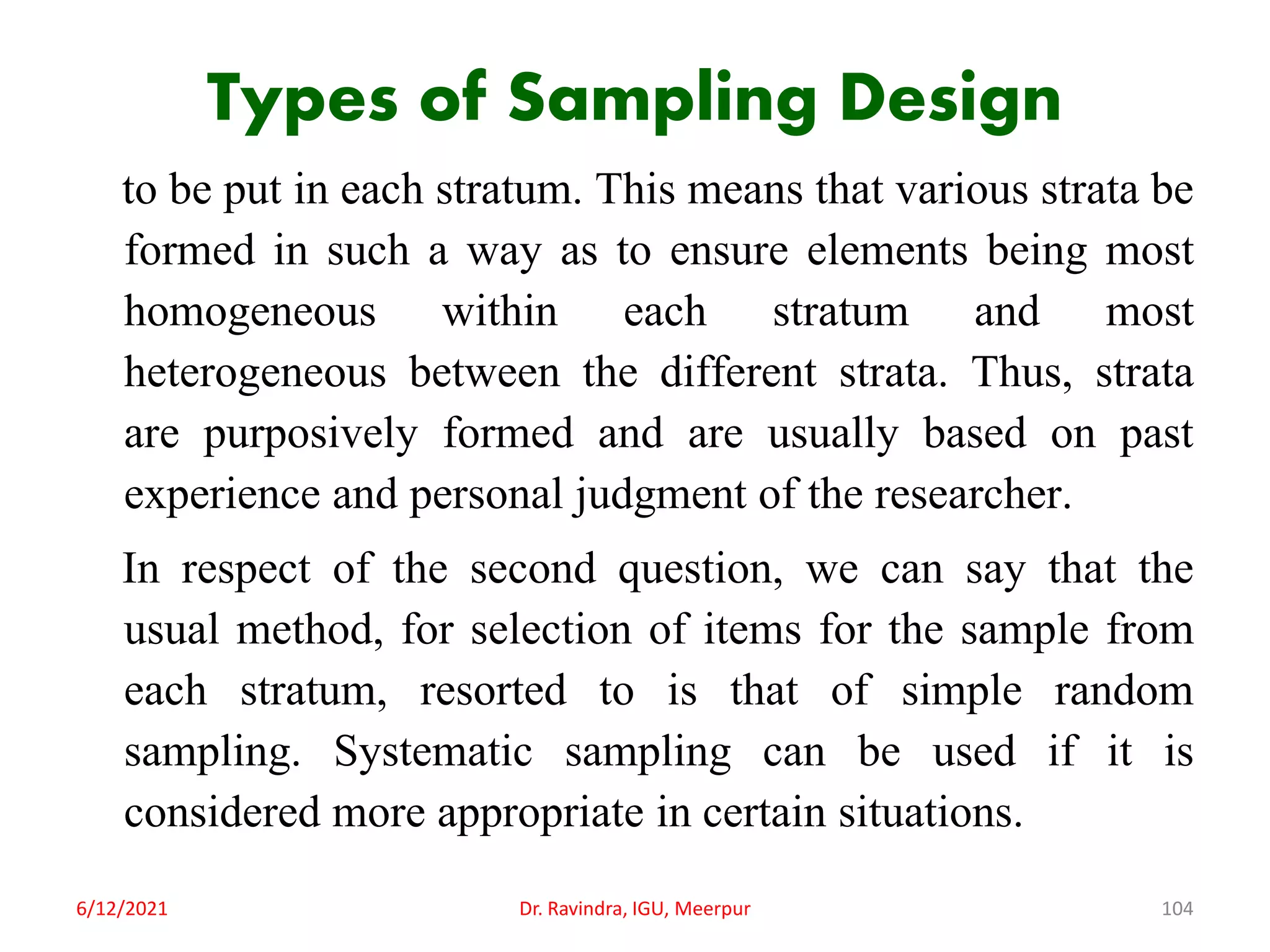 Types of Sampling Design
to be put in each stratum. This means that various strata be
formed in such a way as to ensure elements being most
homogeneous within each stratum and most
heterogeneous between the different strata. Thus, strata
are purposively formed and are usually based on past
experience and personal judgment of the researcher.
In respect of the second question, we can say that the
usual method, for selection of items for the sample from
each stratum, resorted to is that of simple random
sampling. Systematic sampling can be used if it is
considered more appropriate in certain situations.
6/12/2021 Dr. Ravindra, IGU, Meerpur 104
 